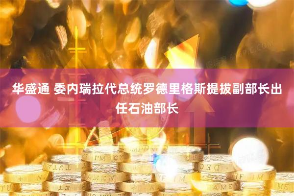 华盛通 委内瑞拉代总统罗德里格斯提拔副部长出任石油部长