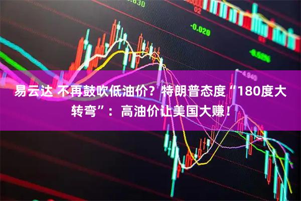 易云达 不再鼓吹低油价？特朗普态度“180度大转弯”：高油价让美国大赚！