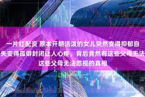 一片红配资 原本开朗活泼的女儿突然变得抑郁自卑，笑容消失变得孤僻封闭让人心疼，背后竟然有这些父母无法忽视的真相