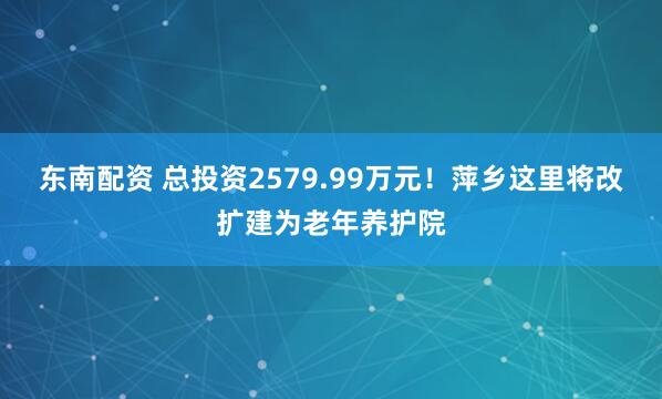 东南配资 总投资2579.99万元!萍乡这里将改扩建为老年养护院