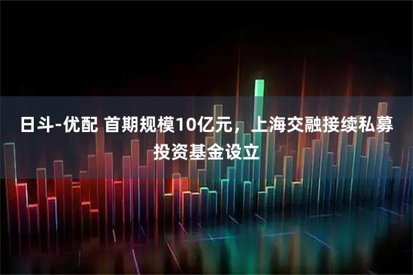 日斗-优配 首期规模10亿元，上海交融接续私募投资基金设立
