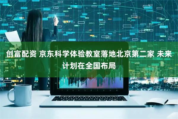 创富配资 京东科学体验教室落地北京第二家 未来计划在全国布局