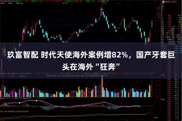 玖富智配 时代天使海外案例增82%，国产牙套巨头在海外“狂奔”