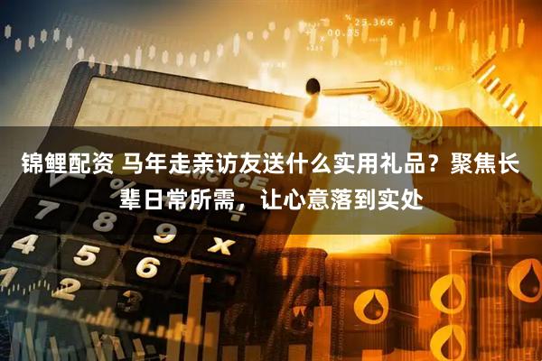 锦鲤配资 马年走亲访友送什么实用礼品？聚焦长辈日常所需，让心意落到实处