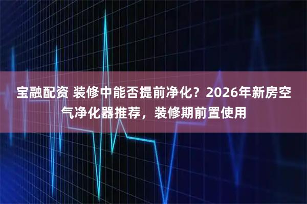 宝融配资 装修中能否提前净化？2026年新房空气净化器推荐，装修期前置使用