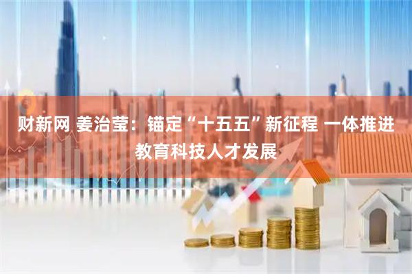 财新网 姜治莹：锚定“十五五”新征程 一体推进教育科技人才发展
