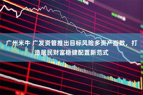 广州米牛 广发资管推出目标风险多资产指数，打造居民财富稳健配置新范式