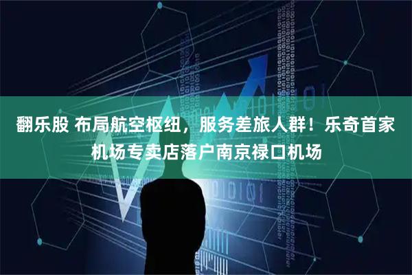 翻乐股 布局航空枢纽，服务差旅人群！乐奇首家机场专卖店落户南京禄口机场