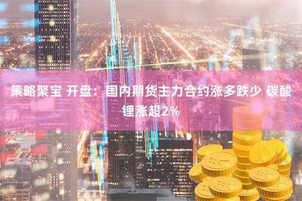 策略聚宝 开盘：国内期货主力合约涨多跌少 碳酸锂涨超2%