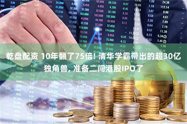 乾盘配资 10年翻了75倍! 清华学霸带出的超30亿独角兽, 准备二闯港股IPO了