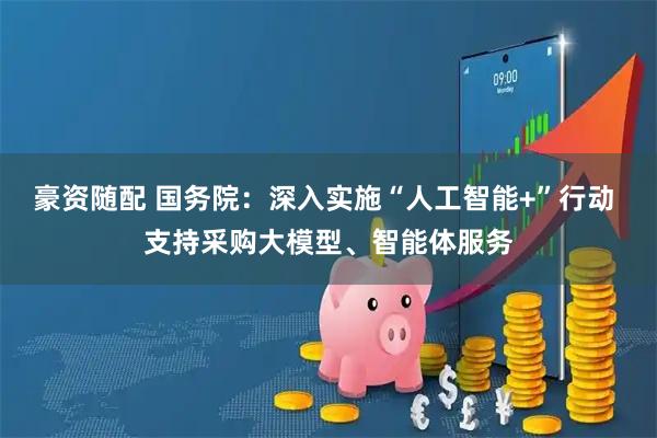 豪资随配 国务院：深入实施“人工智能+”行动 支持采购大模型、智能体服务