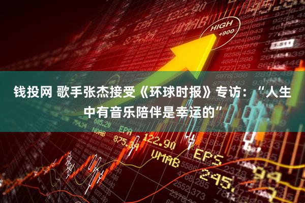 钱投网 歌手张杰接受《环球时报》专访：“人生中有音乐陪伴是幸运的”