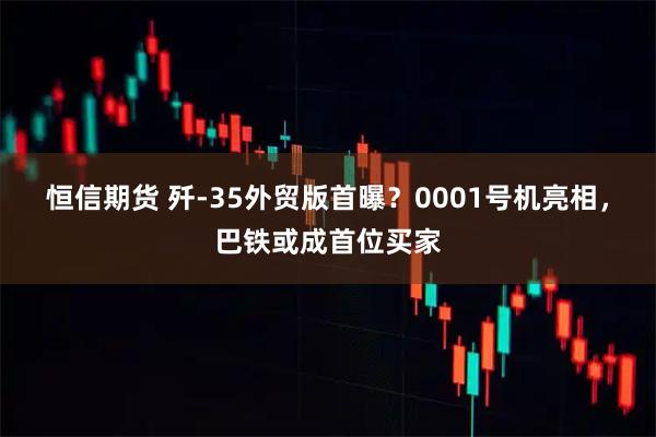 恒信期货 歼-35外贸版首曝？0001号机亮相，巴铁或成首位买家
