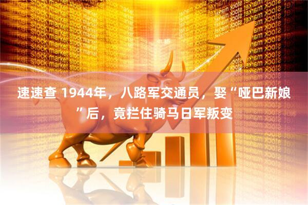速速查 1944年，八路军交通员，娶“哑巴新娘”后，竟拦住骑马日军叛变