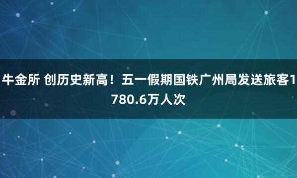 牛金所 创历史新高!五一假期国铁广州局发送旅客1780.6万人次