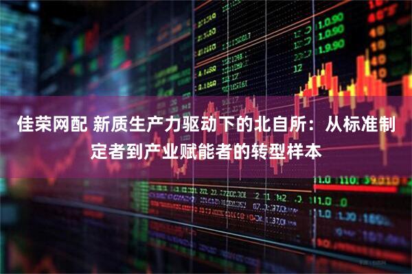 佳荣网配 新质生产力驱动下的北自所：从标准制定者到产业赋能者的转型样本