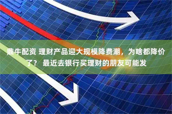 鼎牛配资 理财产品迎大规模降费潮，为啥都降价了？ 最近去银行买理财的朋友可能发