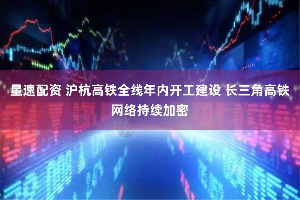 星速配资 沪杭高铁全线年内开工建设 长三角高铁网络持续加密