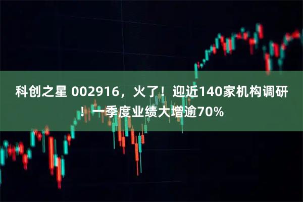 科创之星 002916，火了！迎近140家机构调研！一季度业绩大增逾70%