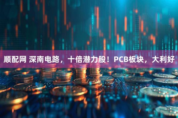 顺配网 深南电路，十倍潜力股！PCB板块，大利好