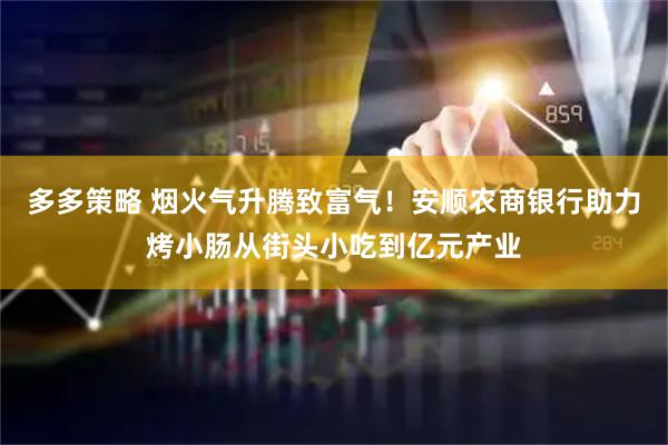 多多策略 烟火气升腾致富气！安顺农商银行助力烤小肠从街头小吃到亿元产业