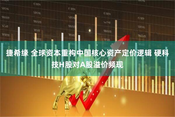 捷希缘 全球资本重构中国核心资产定价逻辑 硬科技H股对A股溢价频现
