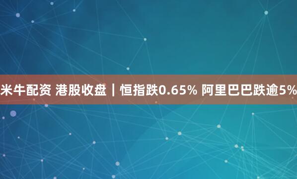 米牛配资 港股收盘｜恒指跌0.65% 阿里巴巴跌逾5%