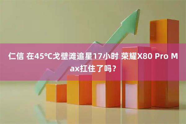 仁信 在45℃戈壁滩追星17小时 荣耀X80 Pro Max扛住了吗？