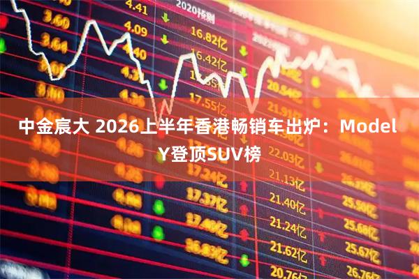 中金宸大 2026上半年香港畅销车出炉：Model Y登顶SUV榜