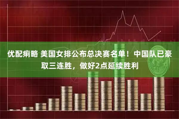 优配痢略 美国女排公布总决赛名单！中国队已豪取三连胜，做好2点延续胜利