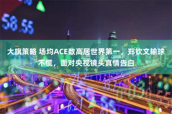 大旗策略 场均ACE数高居世界第一，郑钦文输球不慌，面对央视镜头真情告白