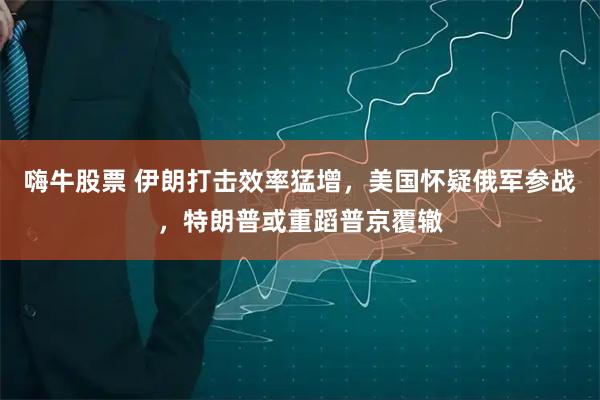 嗨牛股票 伊朗打击效率猛增，美国怀疑俄军参战，特朗普或重蹈普京覆辙