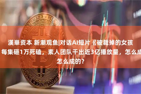 漢崋资本 新潮观鱼|对话AI短片《被裁掉的女孩》：每集砸1万死磕，素人团队干出近3亿播放量，怎么成的？
