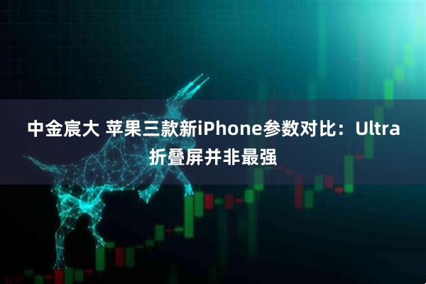 中金宸大 苹果三款新iPhone参数对比：Ultra折叠屏并非最强