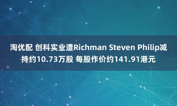 淘优配 创科实业遭Richman Steven Philip减持约10.73万股 每股作价约141.91港元
