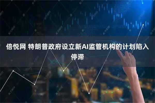倍悦网 特朗普政府设立新AI监管机构的计划陷入停滞