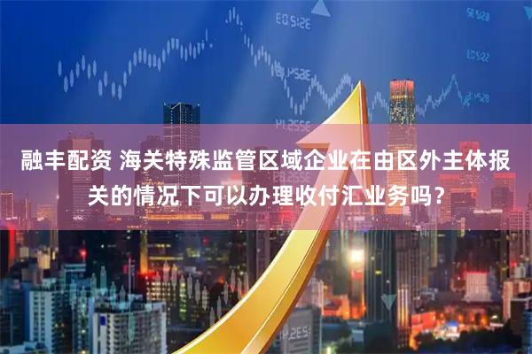 融丰配资 海关特殊监管区域企业在由区外主体报关的情况下可以办理收付汇业务吗？